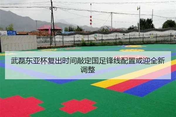 武磊东亚杯复出时间敲定国足锋线配置或迎全新调整